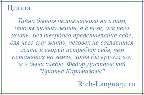 
    Тайна бытия человеческого не в том, чтобы только жить, а в том, для чего жить. Без твердого представления себе, для чего ему жить, человек не согласится жить и скорей истребит себя, чем останется на земле, хотя бы кругом его все были хлебы. Федор Достоевский Братья Карамазовы 