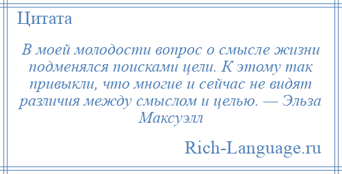 
    В моей молодости вопрос о смысле жизни подменялся поисками цели. К этому так привыкли, что многие и сейчас не видят различия между смыслом и целью. — Эльза Максуэлл