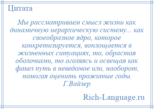 
    Мы рассматриваем смысл жизни как динамичную иерархическую систему... как своеобразное ядро, которое конкретизируется, воплощается в жизненных ситуациях, то, обрастая оболочками, то оголяясь и освещая как факел путь в неведомое или, наоборот, помогая оценить прожитые годы. Г.Вайзер