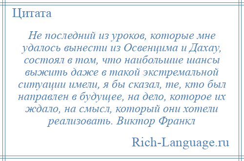 
    Не последний из уроков, которые мне удалось вынести из Освенцима и Дахау, состоял в том, что наибольшие шансы выжить даже в такой экстремальной ситуации имели, я бы сказал, те, кто был направлен в будущее, на дело, которое их ждало, на смысл, который они хотели реализовать. Виктор Франкл