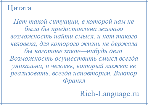 
    Нет такой ситуации, в которой нам не была бы предоставлена жизнью возможность найти смысл, и нет такого человека, для которого жизнь не держала бы наготове какое—нибудь дело. Возможность осуществить смысл всегда уникальна, и человек, который может ее реализовать, всегда неповторим. Виктор Франкл