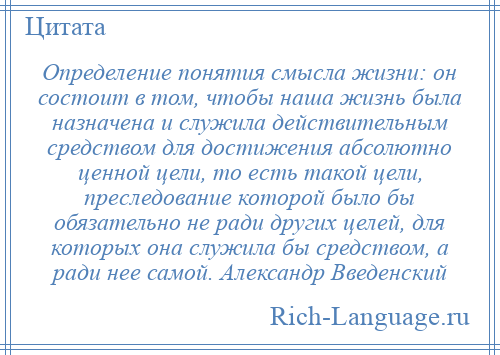 
    Определение понятия смысла жизни: он состоит в том, чтобы наша жизнь была назначена и служила действительным средством для достижения абсолютно ценной цели, то есть такой цели, преследование которой было бы обязательно не ради других целей, для которых она служила бы средством, а ради нее самой. Александр Введенский
