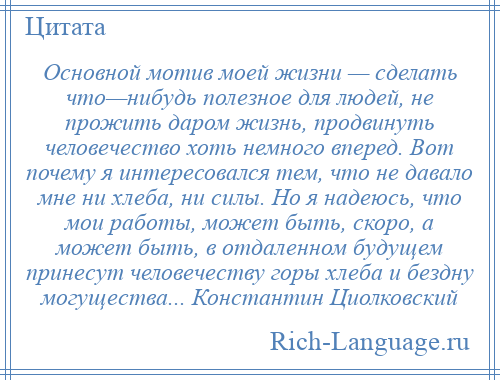 
    Основной мотив моей жизни — сделать что—нибудь полезное для людей, не прожить даром жизнь, продвинуть человечество хоть немного вперед. Вот почему я интересовался тем, что не давало мне ни хлеба, ни силы. Но я надеюсь, что мои работы, может быть, скоро, а может быть, в отдаленном будущем принесут человечеству горы хлеба и бездну могущества... Константин Циолковский