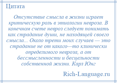 
    Отсутствие смысла в жизни играет критическую роль в этиологии невроза. В конечном счете невроз следует понимать как страдание души, не находящей своего смысла... Около трети моих случаев — это страдание не от какого—то клинически определимого невроза, а от бессмысленности и бесцельности собственной жизни. Карл Юнг