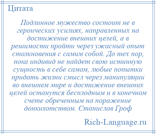 
    Подлинное мужество состоит не в героических усилиях, направленных на достижение внешних целей, а в решимости пройти через ужасный опыт столкновения с самим собой. До тех пор, пока индивид не найдет свою истинную сущность в себе самом, любые попытки придать жизни смысл через манипуляции во внешнем мире и достижение внешних целей останутся бесплодным и в конечном счете обреченным на поражение донкихотством. Станислав Гроф