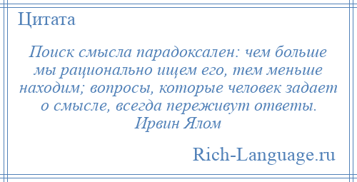 
    Поиск смысла парадоксален: чем больше мы рационально ищем его, тем меньше находим; вопросы, которые человек задает о смысле, всегда переживут ответы. Ирвин Ялом