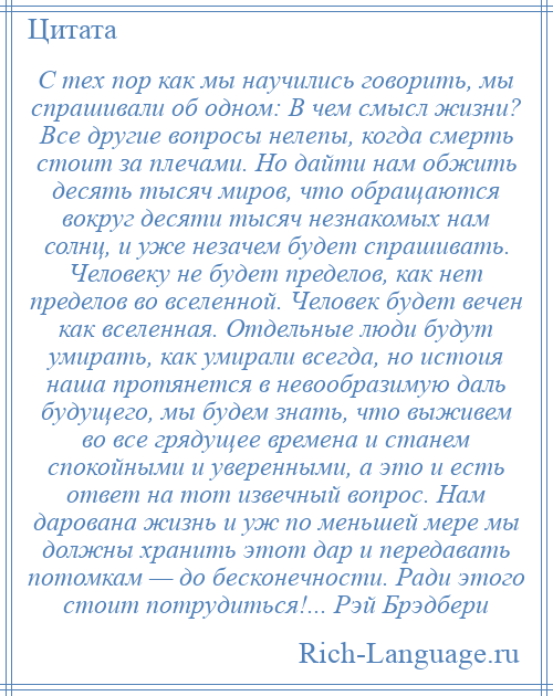 
    С тех пор как мы научились говорить, мы спрашивали об одном: В чем смысл жизни? Все другие вопросы нелепы, когда смерть стоит за плечами. Но дайти нам обжить десять тысяч миров, что обращаются вокруг десяти тысяч незнакомых нам солнц, и уже незачем будет спрашивать. Человеку не будет пределов, как нет пределов во вселенной. Человек будет вечен как вселенная. Отдельные люди будут умирать, как умирали всегда, но истоия наша протянется в невообразимую даль будущего, мы будем знать, что выживем во все грядущее времена и станем спокойными и уверенными, а это и есть ответ на тот извечный вопрос. Нам дарована жизнь и уж по меньшей мере мы должны хранить этот дар и передавать потомкам — до бесконечности. Ради этого стоит потрудиться!... Рэй Брэдбери