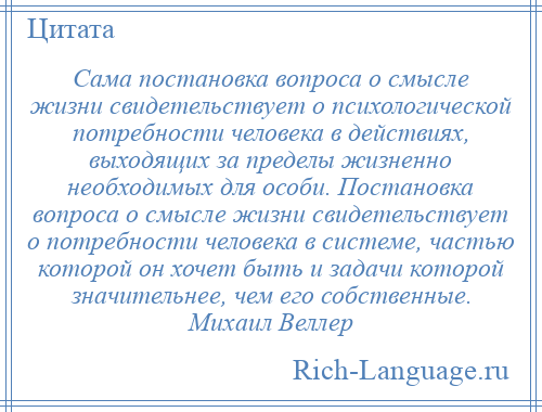 
    Сама постановка вопроса о смысле жизни свидетельствует о психологической потребности человека в действиях, выходящих за пределы жизненно необходимых для особи. Постановка вопроса о смысле жизни свидетельствует о потребности человека в системе, частью которой он хочет быть и задачи которой значительнее, чем его собственные. Михаил Веллер