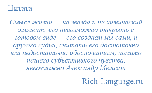 
    Смысл жизни — не звезда и не химический элемент: его невозможно открыть в готовом виде — его создаем мы сами, и другого судьи, считать его достаточно или недостаточно обоснованным, помимо нашего субъективного чувства, невозможно Александр Мелихов