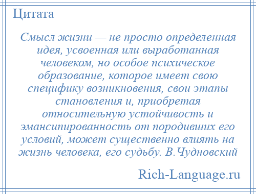 
    Смысл жизни — не просто определенная идея, усвоенная или выработанная человеком, но особое психическое образование, которое имеет свою специфику возникновения, свои этапы становления и, приобретая относительную устойчивость и эмансипированность от породивших его условий, может существенно влиять на жизнь человека, его судьбу. В.Чудновский