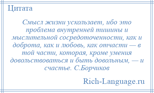 
    Смысл жизни ускользает, ибо это проблема внутренней тишины и мыслительной сосредоточенности, как и доброта, как и любовь, как отчасти — в той части, которая, кроме умения довольствоваться и быть довольным, — и счастье. С.Борчиков