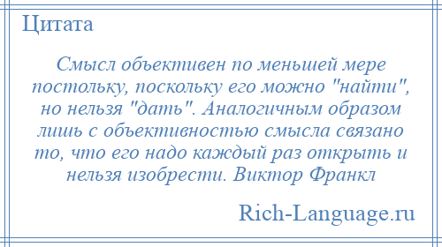 
    Смысл объективен по меньшей мере постольку, поскольку его можно найти , но нельзя дать . Аналогичным образом лишь с объективностью смысла связано то, что его надо каждый раз открыть и нельзя изобрести. Виктор Франкл