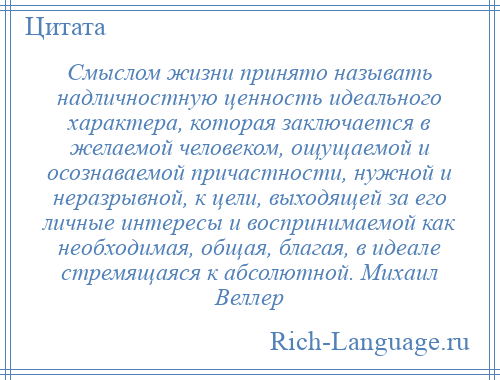 
    Смыслом жизни принято называть надличностную ценность идеального характера, которая заключается в желаемой человеком, ощущаемой и осознаваемой причастности, нужной и неразрывной, к цели, выходящей за его личные интересы и воспринимаемой как необходимая, общая, благая, в идеале стремящаяся к абсолютной. Михаил Веллер