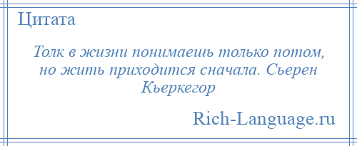 
    Толк в жизни понимаешь только потом, но жить приходится сначала. Сьерен Кьеркегор