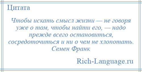 
    Чтобы искать смысл жизни — не говоря уже о том, чтобы найти его, — надо прежде всего остановиться, сосредоточиться и ни о чем не хлопотать. Семен Франк