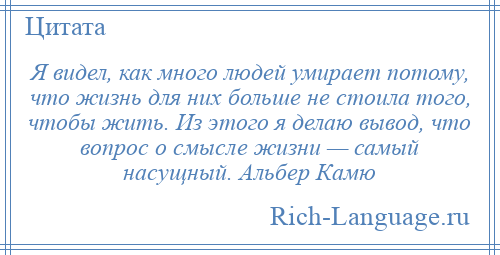 
    Я видел, как много людей умирает потому, что жизнь для них больше не стоила того, чтобы жить. Из этого я делаю вывод, что вопрос о смысле жизни — самый насущный. Альбер Камю