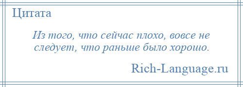 
    Из того, что сейчас плохо, вовсе не следует, что раньше было хорошо.