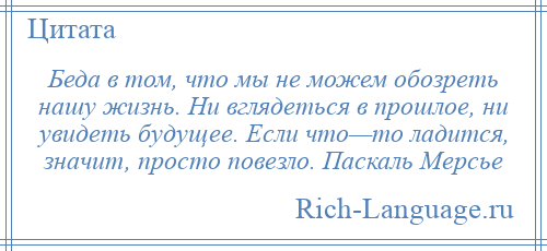 
    Беда в том, что мы не можем обозреть нашу жизнь. Ни вглядеться в прошлое, ни увидеть будущее. Если что—то ладится, значит, просто повезло. Паскаль Мерсье