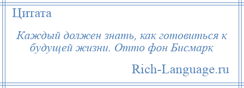 
    Каждый должен знать, как готовиться к будущей жизни. Отто фон Бисмарк