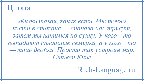 
    Жизнь такая, какая есть. Мы точно кости в стакане — сначала нас трясут, затем мы катимся по сукну. У кого—то выпадают сплошные семёрки, а у кого—то — лишь двойки. Просто так устроен мир. Стивен Кинг