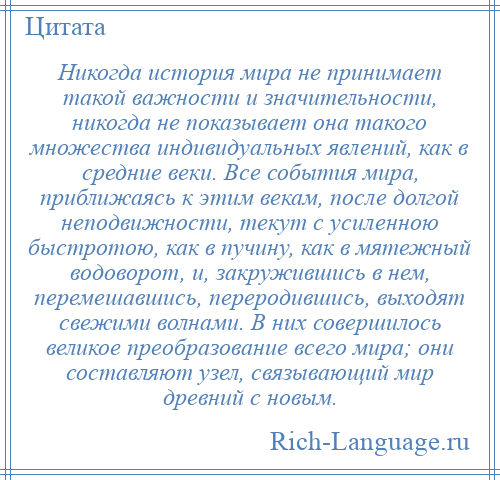 
    Никогда история мира не принимает такой важности и значительности, никогда не показывает она такого множества индивидуальных явлений, как в средние веки. Все события мира, приближаясь к этим векам, после долгой неподвижности, текут с усиленною быстротою, как в пучину, как в мятежный водоворот, и, закружившись в нем, перемешавшись, переродившись, выходят свежими волнами. В них совершилось великое преобразование всего мира; они составляют узел, связывающий мир древний с новым.