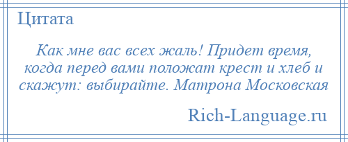 
    Как мне вас всех жаль! Придет время, когда перед вами положат крест и хлеб и скажут: выбирайте. Матрона Московская