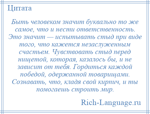 
    Быть человеком значит буквально то же самое, что и нести ответственность. Это значит — испытывать стыд при виде того, что кажется незаслуженным счастьем. Чувствовать стыд перед нищетой, которая, казалось бы, и не зависит от тебя. Гордиться каждой победой, одержанной товарищами. Сознавать, что, кладя свой кирпич, и ты помогаешь строить мир.