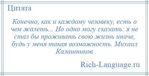 
    Конечно, как и каждому человеку, есть о чем жалеть... Но одно могу сказать: я не стал бы проживать свою жизнь иначе, будь у меня такая возможность. Михаил Калашников