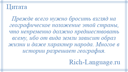 
    Прежде всего нужно бросить взгляд на географическое положение этой страны, что непременно должно предшествовать всему, ибо от вида земли зависит образ жизни и даже характер народа. Многое в истории разрешает география.