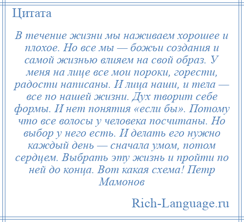 
    В течение жизни мы наживаем хорошее и плохое. Но все мы — божьи создания и самой жизнью влияем на свой образ. У меня на лице все мои пороки, горести, радости написаны. И лица наши, и тела — все по нашей жизни. Дух творит себе формы. И нет понятия «если бы». Потому что все волосы у человека посчитаны. Но выбор у него есть. И делать его нужно каждый день — сначала умом, потом сердцем. Выбрать эту жизнь и пройти по ней до конца. Вот какая схема! Петр Мамонов