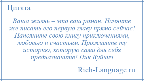 
    Ваша жизнь – это ваш роман. Начните же писать его первую главу прямо сейчас! Наполните свою книгу приключениями, любовью и счастьем. Проживите ту историю, которую сами для себя предназначите! Ник Вуйчич