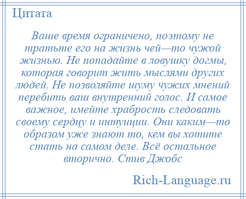 
    Ваше время ограничено, поэтому не тратьте его на жизнь чей—то чужой жизнью. Не попадайте в ловушку догмы, которая говорит жить мыслями других людей. Не позволяйте шуму чужих мнений перебить ваш внутренний голос. И самое важное, имейте храбрость следовать своему сердцу и интуиции. Они каким—то образом уже знают то, кем вы хотите стать на самом деле. Всё остальное вторично. Стив Джобс