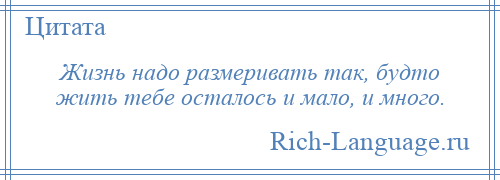 
    Жизнь надо размеривать так, будто жить тебе осталось и мало, и много.