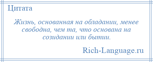 
    Жизнь, основанная на обладании, менее свободна, чем та, что основана на созидании или бытии.