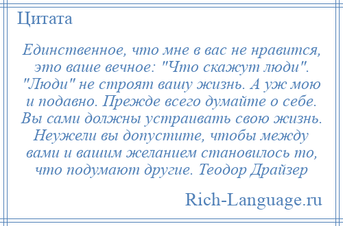 
    Единственное, что мне в вас не нравится, это ваше вечное: Что скажут люди . Люди не строят вашу жизнь. А уж мою и подавно. Прежде всего думайте о себе. Вы сами должны устраивать свою жизнь. Неужели вы допустите, чтобы между вами и вашим желанием становилось то, что подумают другие. Теодор Драйзер