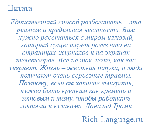 
    Единственный способ разбогатеть – это реализм и предельная честность. Вам нужно расстаться с миром иллюзий, который существует разве что на страницах журналов и на экранах телевизоров. Все не так легко, как вас уверяют. Жизнь – жесткая штука, и люди получают очень серьезные травмы. Поэтому, если вы хотите выиграть, нужно быть крепким как кремень и готовым к тому, чтобы работать локтями и кулаками. Дональд Трамп