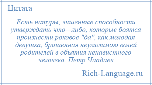 
    Есть натуры, лишенные способности утверждать что—либо, которые боятся произнести роковое да , как молодая девушка, брошенная неумолимою волей родителей в объятия ненавистного человека. Петр Чаадаев