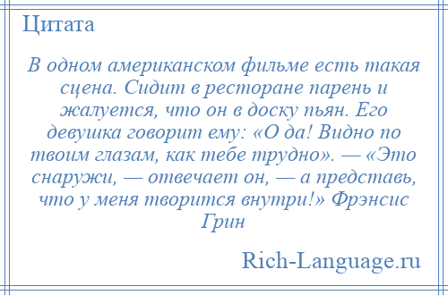 
    В одном американском фильме есть такая сцена. Сидит в ресторане парень и жалуется, что он в доску пьян. Его девушка говорит ему: «О да! Видно по твоим глазам, как тебе трудно». — «Это снаружи, — отвечает он, — а представь, что у меня творится внутри!» Фрэнсис Грин