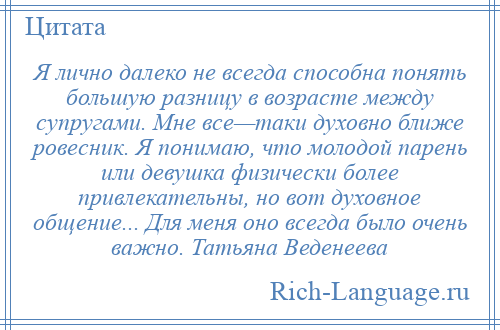 
    Я лично далеко не всегда способна понять большую разницу в возрасте между супругами. Мне все—таки духовно ближе ровесник. Я понимаю, что молодой парень или девушка физически более привлекательны, но вот духовное общение... Для меня оно всегда было очень важно. Татьяна Веденеева