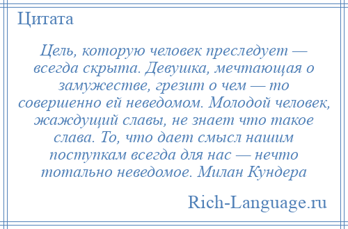 
    Цель, которую человек преследует — всегда скрыта. Девушка, мечтающая о замужестве, грезит о чем — то совершенно ей неведомом. Молодой человек, жаждущий славы, не знает что такое слава. То, что дает смысл нашим поступкам всегда для нас — нечто тотально неведомое. Милан Кундера