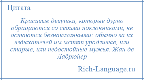 
    Красивые девушки, которые дурно обращаются со своими поклонниками, не остаются безнаказанными: обычно за их вздыхателей им мстят уродливые, или старые, или недостойные мужья. Жан де Лабрюйер