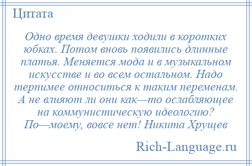 
    Одно время девушки ходили в коротких юбках. Потом вновь появились длинные платья. Меняется мода и в музыкальном искусстве и во всем остальном. Надо терпимее относиться к таким переменам. А не влияют ли они как—то ослабляющее на коммунистическую идеологию? По—моему, вовсе нет! Никита Хрущев