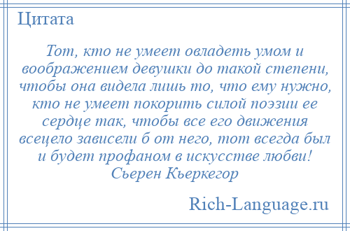 
    Тот, кто не умеет овладеть умом и воображением девушки до такой степени, чтобы она видела лишь то, что ему нужно, кто не умеет покорить силой поэзии ее сердце так, чтобы все его движения всецело зависели б от него, тот всегда был и будет профаном в искусстве любви! Сьерен Кьеркегор