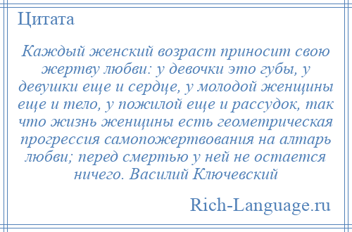 
    Каждый женский возраст приносит свою жертву любви: у девочки это губы, у девушки еще и сердце, у молодой женщины еще и тело, у пожилой еще и рассудок, так что жизнь женщины есть геометрическая прогрессия самопожертвования на алтарь любви; перед смертью у ней не остается ничего. Василий Ключевский