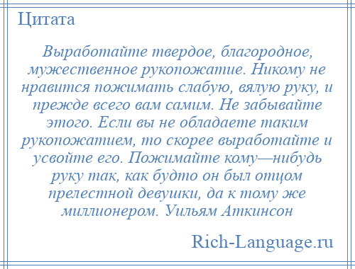 
    Выработайте твердое, благородное, мужественное рукопожатие. Никому не нравится пожимать слабую, вялую руку, и прежде всего вам самим. Не забывайте этого. Если вы не обладаете таким рукопожатием, то скорее выработайте и усвойте его. Пожимайте кому—нибудь руку так, как будто он был отцом прелестной девушки, да к тому же миллионером. Уильям Аткинсон