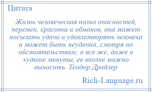 
    Жизнь человеческая полна опасностей, перемен, красоты и обманов, она может посылать удачи и удовлетворять человека и может быть неудачна, смотря по обстоятельствам; а все же, даже в худшие минуты, ее вполне можно выносить. Теодор Драйзер