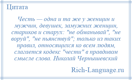 
    Честь — одна и та же у женщин и мужчин, девушек, замужних женщин, стариков и старух: не обманывай , не воруй , не пьянствуй ; только из таких правил, относящихся ко всем людям, слагается кодекс чести в правдивом смысле слова. Николай Чернышевский