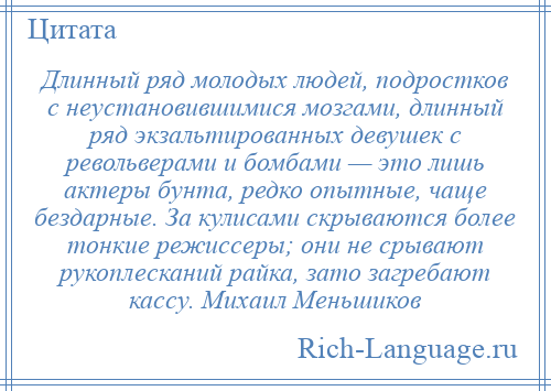 
    Длинный ряд молодых людей, подростков с неустановившимися мозгами, длинный ряд экзальтированных девушек с револьверами и бомбами — это лишь актеры бунта, редко опытные, чаще бездарные. За кулисами скрываются более тонкие режиссеры; они не срывают рукоплесканий райка, зато загребают кассу. Михаил Меньшиков