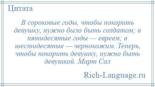 
    В сороковые годы, чтобы покорить девушку, нужно было быть солдатом; в пятидесятые годы — евреем; в шестидесятые — чернокожим. Теперь, чтобы покорить девушку, нужно быть девушкой. Март Сал