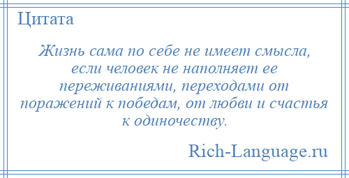 
    Жизнь сама по себе не имеет смысла, если человек не наполняет ее переживаниями, переходами от поражений к победам, от любви и счастья к одиночеству.
